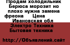 Продам холодильник Берюса морозит но плохо нужна замена фреона . › Цена ­ 2 500 - Ивановская обл. Электро-Техника » Бытовая техника   